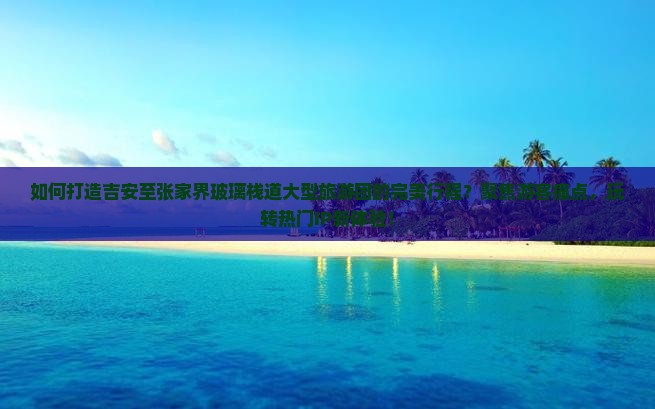 如何打造吉安至张家界玻璃栈道大型旅游团的完美行程？聚焦游客痛点，玩转热门IP新体验！