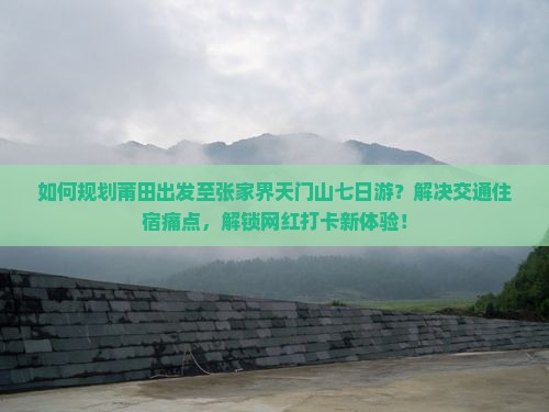 如何规划莆田出发至张家界天门山七日游？解决交通住宿痛点，解锁网红打卡新体验！