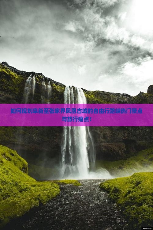 如何规划阜新至张家界凤凰古城的自由行路峡热门景点与旅行痛点！
