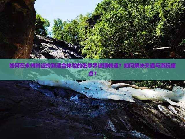 如何在永州附近找到适合体验的张家界玻璃栈道?如何解决交通与游玩痛点? 如何在永州附近找到适合体验的张家界玻璃栈道?如何解决交通与游玩痛点?