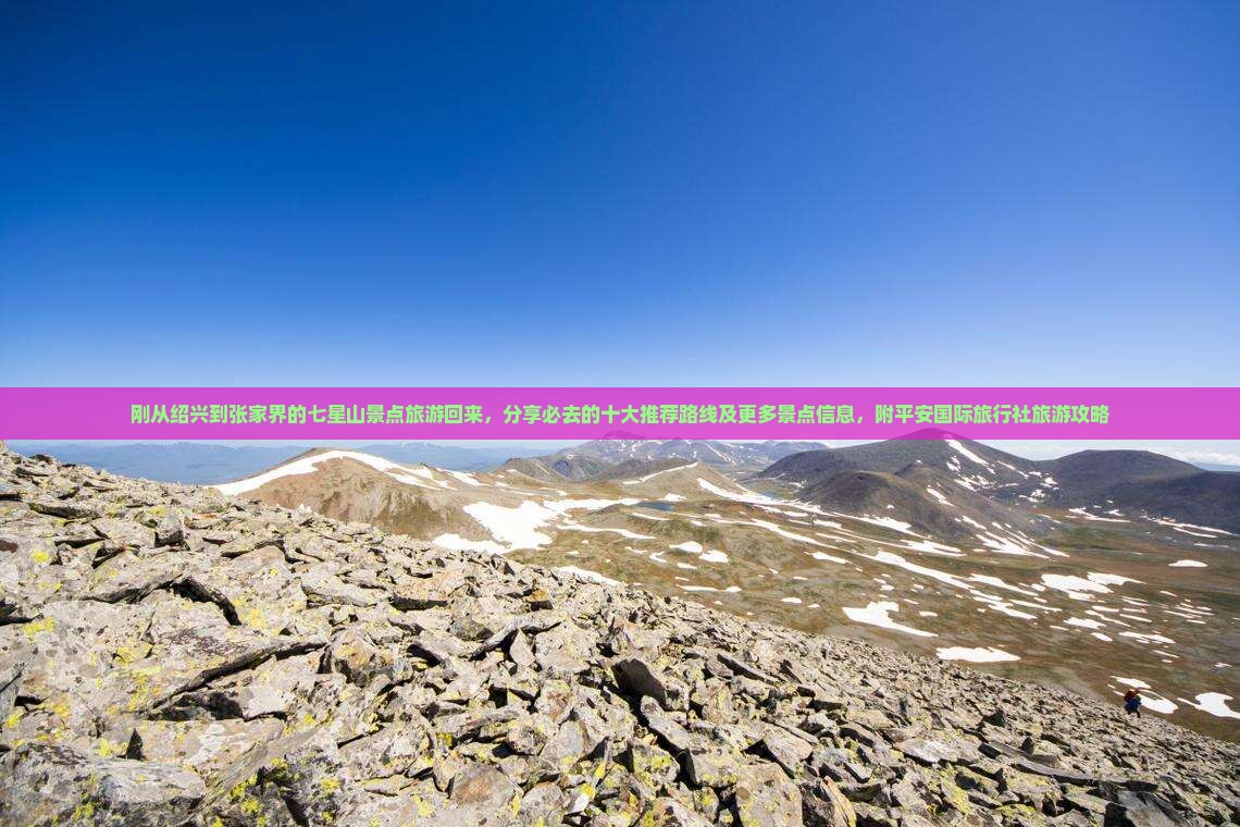 刚从绍兴到张家界的七星山景点旅游回来，分享必去的十大推荐路线及更多景点信息，附平安国际旅行社旅游攻略