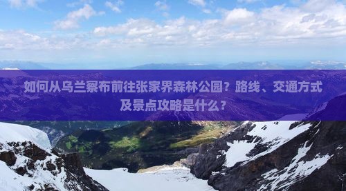 如何从乌兰察布前往张家界森林公园？路线、交通方式及景点攻略是什么？