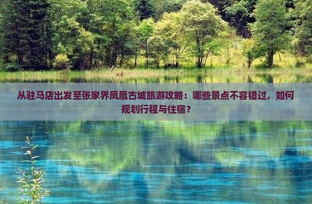 从驻马店出发至张家界凤凰古城旅游攻略：哪些景点不容错过，如何规划行程与住宿？