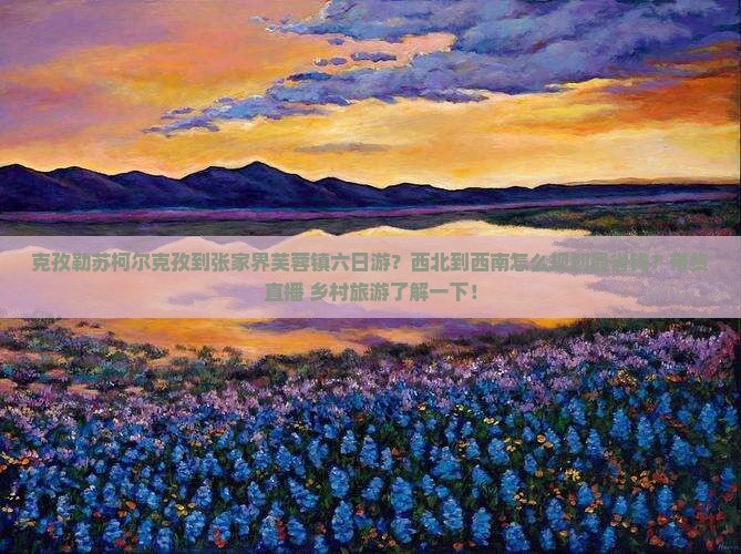 克孜勒苏柯尔克孜到张家界芙蓉镇六日游？西北到西南怎么规划最省钱？带货直播+乡村旅游了解一下！