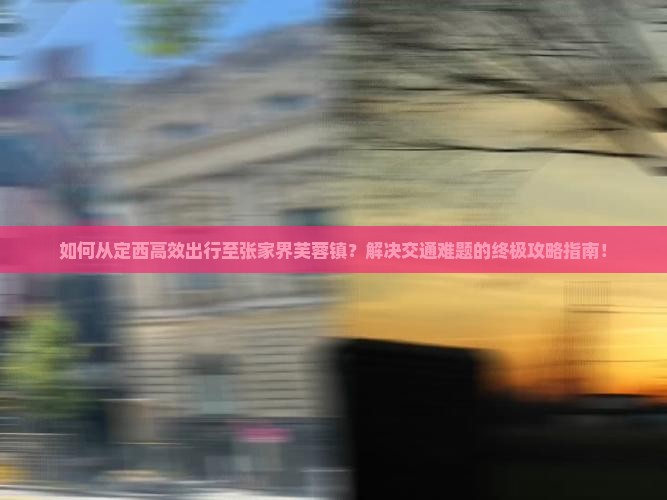 如何从定西高效出行至张家界芙蓉镇？解决交通难题的终极攻略指南！