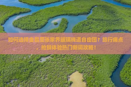 如何选择金昌至张家界玻璃栈道自由团？旅行痛点，抢鲜体验热门新词攻略！