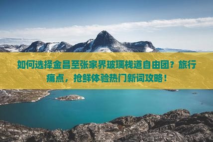如何选择金昌至张家界玻璃栈道自由团？旅行痛点，抢鲜体验热门新词攻略！