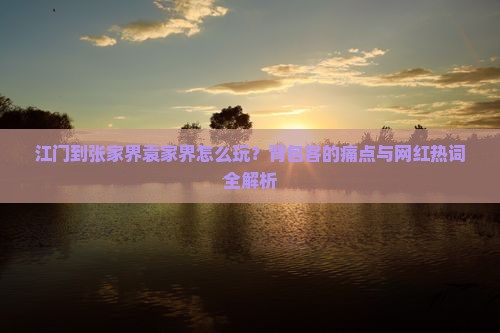 江门到张家界袁家界怎么玩？背包客的痛点与网红热词全解析