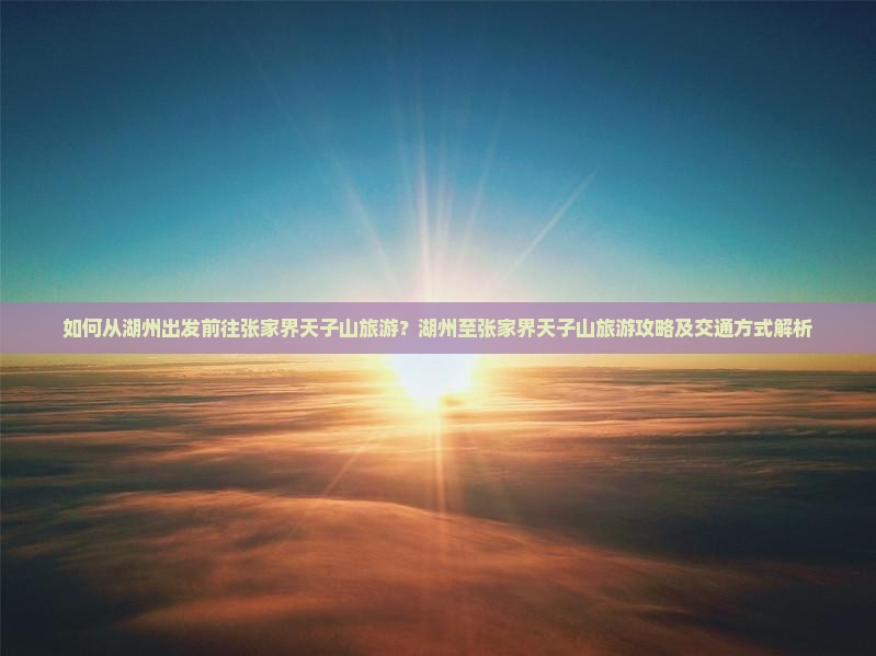 如何从湖州出发前往张家界天子山旅游？湖州至张家界天子山旅游攻略及交通方式解析