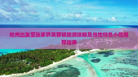 杭州出发至张家界芙蓉镇旅游攻略及当地特色小吃推荐指南