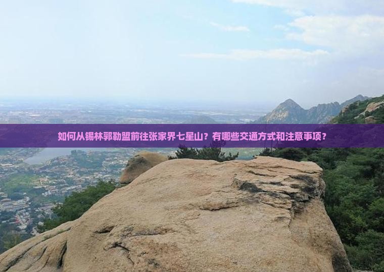 如何从锡林郭勒盟前往张家界七星山？有哪些交通方式和注意事项？