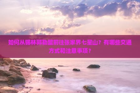 如何从锡林郭勒盟前往张家界七星山？有哪些交通方式和注意事项？
