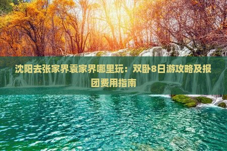 沈阳去张家界袁家界哪里玩：双卧8日游攻略及报团费用指南