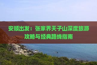 安顺出发：张家界天子山深度旅游攻略与经典路线指南