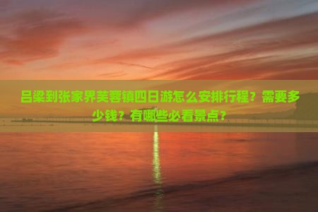 吕梁到张家界芙蓉镇四日游怎么安排行程？需要多少钱？有哪些必看景点？