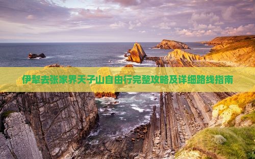 伊犁去张家界天子山自由行完整攻略及详细路线指南