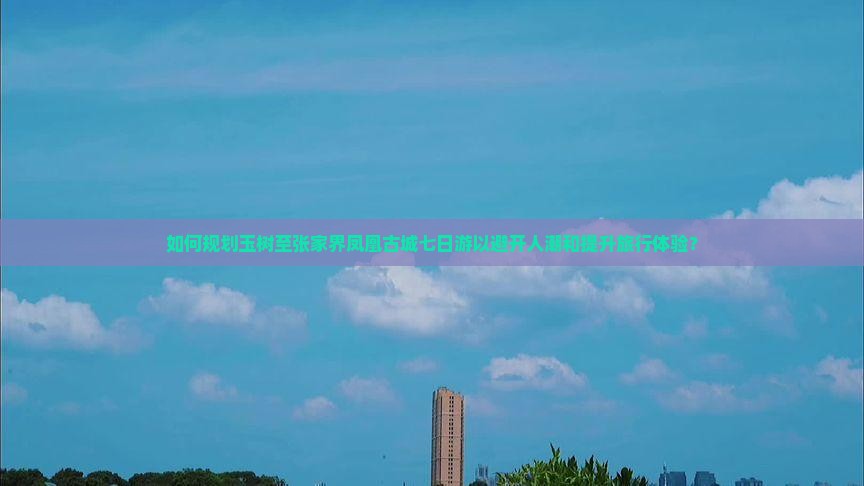 如何规划玉树至张家界凤凰古城七日游以避开人潮和提升旅行体验？