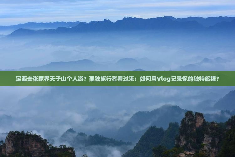 定西去张家界天子山个人游？孤独旅行者看过来：如何用Vlog记录你的独特旅程？