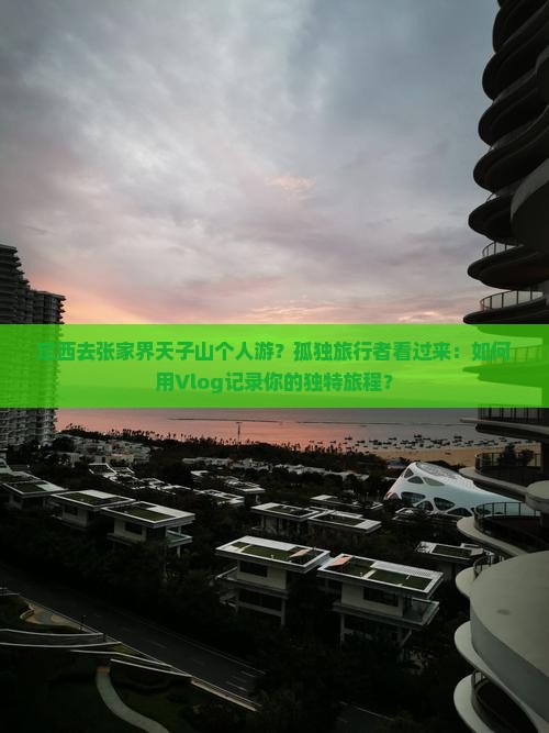 定西去张家界天子山个人游？孤独旅行者看过来：如何用Vlog记录你的独特旅程？