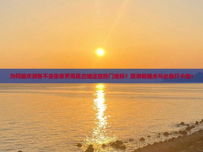 为何迪庆游客不去张家界凤凰古城这些热门地标？旅游新痛点与必备打卡地！
