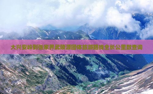 大兴安岭到张家界武陵源团体旅游路线全长公里数查询
