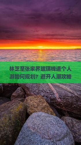 林芝至张家界玻璃栈道个人游如何规划？避开人潮攻略与沉浸式体验新趋势！