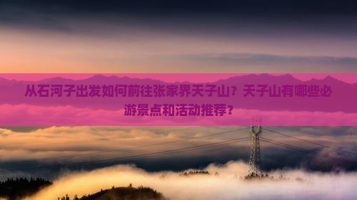 从石河子出发如何前往张家界天子山？天子山有哪些必游景点和活动推荐？