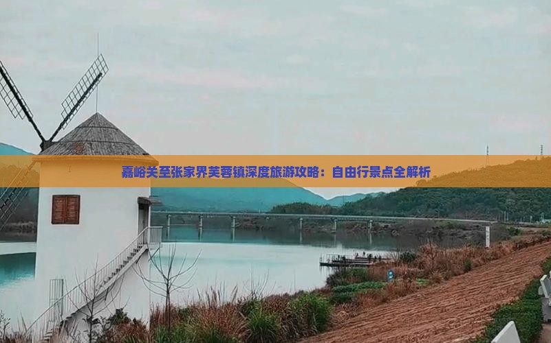 嘉峪关至张家界芙蓉镇深度旅游攻略：自由行景点全解析