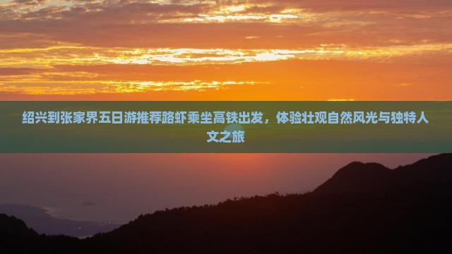 绍兴到张家界五日游推荐路虾乘坐高铁出发，体验壮观自然风光与独特人文之旅