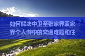 如何解决中卫至张家界袁家界个人游中的交通难题和住宿痛点？
