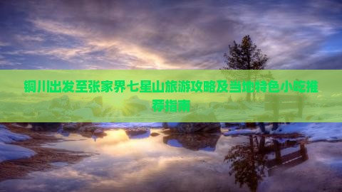 铜川出发至张家界七星山旅游攻略及当地特色小吃推荐指南