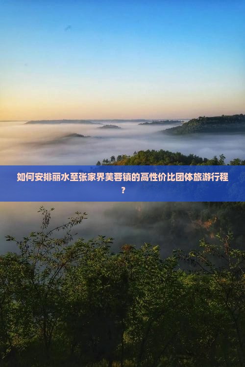 如何安排丽水至张家界芙蓉镇的高性价比团体旅游行程？