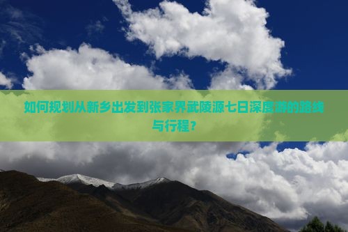 如何规划从新乡出发到张家界武陵源七日深度游的路线与行程？