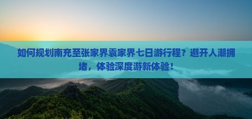 如何规划南充至张家界袁家界七日游行程？避开人潮拥堵，体验深度游新体验！