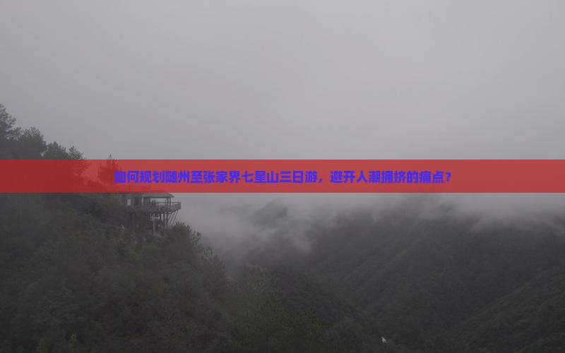 如何规划随州至张家界七星山三日游，避开人潮拥挤的痛点？