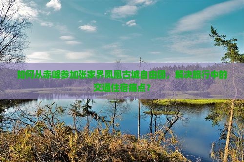 如何从赤峰参加张家界凤凰古城自由团，解决旅行中的交通住宿痛点？