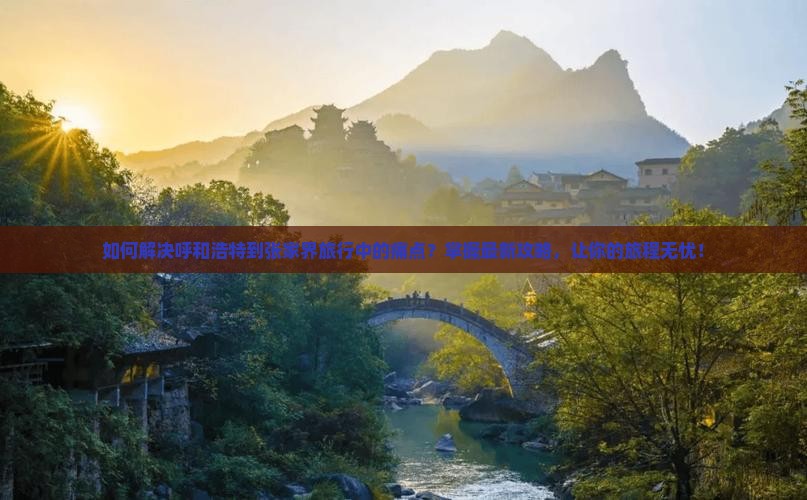 如何解决呼和浩特到张家界旅行中的痛点？掌握最新攻略，让你的旅程无忧！