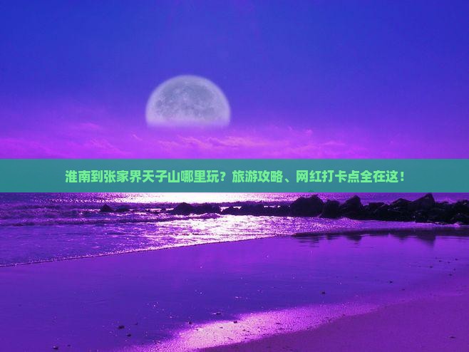 淮南到张家界天子山哪里玩？旅游攻略、网红打卡点全在这！