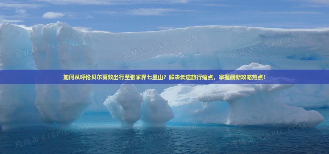 如何从呼伦贝尔高效出行至张家界七星山？解决长途旅行痛点，掌握最新攻略热点！