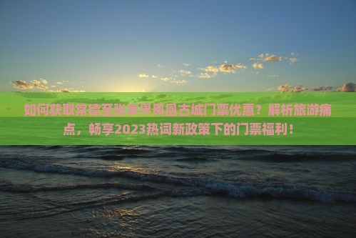 如何获取常德至张家界凤凰古城门票优惠？解析旅游痛点，畅享2023热词新政策下的门票福利！