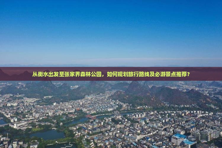 从衡水出发至张家界森林公园，如何规划旅行路线及必游景点推荐？
