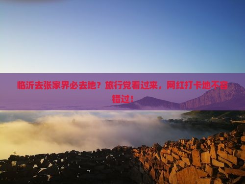 临沂去张家界必去地？旅行党看过来，网红打卡地不容错过！