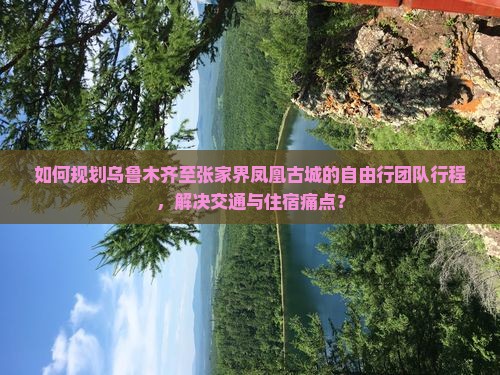 如何规划乌鲁木齐至张家界凤凰古城的自由行团队行程，解决交通与住宿痛点？