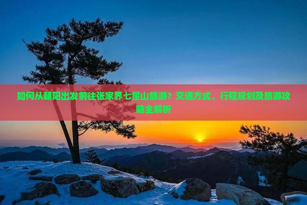如何从朝阳出发前往张家界七星山旅游？交通方式、行程规划及旅游攻略全解析