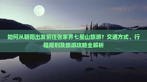如何从朝阳出发前往张家界七星山旅游？交通方式、行程规划及旅游攻略全解析