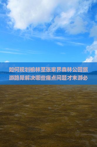 如何规划榆林至张家界森林公园旅游路犀解决哪些痛点问题才末游必去景点？