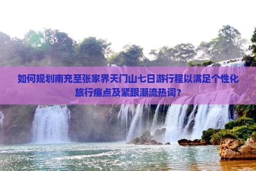 如何规划南充至张家界天门山七日游行程以满足个性化旅行痛点及紧跟潮流热词？