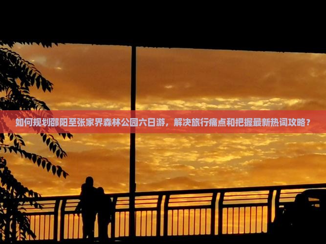 如何规划邵阳至张家界森林公园六日游，解决旅行痛点和把握最新热词攻略？
