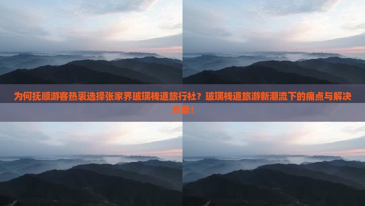 为何抚顺游客热衷选择张家界玻璃栈道旅行社？玻璃栈道旅游新潮流下的痛点与解决方案！