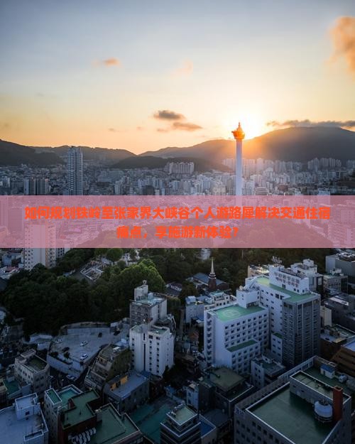 如何规划铁岭至张家界大峡谷个人游路犀解决交通住宿痛点，享施游新体验？